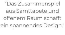 "Das Zusammenspiel aus Samttapete und offenem Raum schafft ein spannendes Design." 