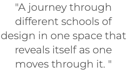 "A journey through different schools of design in one space that reveals itself as one moves through it. " 