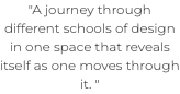 "A journey through different schools of design in one space that reveals itself as one moves through it. " 